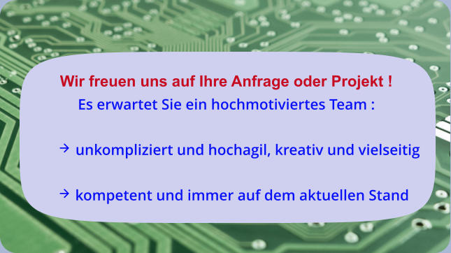 Wir freuen uns auf Ihre Anfrage oder Projekt ! Es erwartet Sie ein hochmotiviertes Team :   unkompliziert und hochagil, kreativ und vielseitig   kompetent und immer auf dem aktuellen Stand
