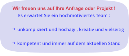 Wir freuen uns auf Ihre Anfrage oder Projekt ! Es erwartet Sie ein hochmotiviertes Team :   unkompliziert und hochagil, kreativ und vielseitig   kompetent und immer auf dem aktuellen Stand